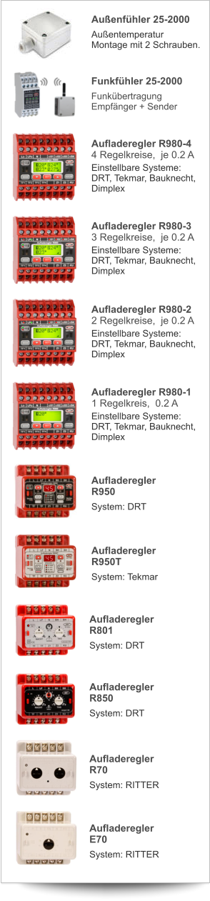 Aufladeregler R980-4 4 Regelkreise,  je 0.2 A Einstellbare Systeme:DRT, Tekmar, Bauknecht,Dimplex Aufladeregler R980-3 3 Regelkreise,  je 0.2 A Einstellbare Systeme:DRT, Tekmar, Bauknecht,Dimplex Aufladeregler R980-2 2 Regelkreise,  je 0.2 A Einstellbare Systeme:DRT, Tekmar, Bauknecht,Dimplex Aufladeregler R980-1 1 Regelkreis,  0.2 A Einstellbare Systeme:DRT, Tekmar, Bauknecht,Dimplex Außenfühler 25-2000 AußentemperaturMontage mit 2 Schrauben. Funkfühler 25-2000 FunkübertragungEmpfänger + Sender AufladereglerR950 System: DRT AufladereglerR801 System: DRT AufladereglerR950T System: Tekmar AufladereglerR850 System: DRT AufladereglerR70 System: RITTER AufladereglerE70 System: RITTER